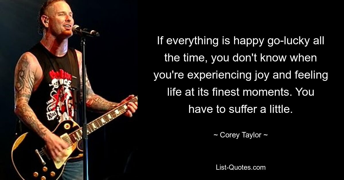 If everything is happy go-lucky all the time, you don't know when you're experiencing joy and feeling life at its finest moments. You have to suffer a little. — © Corey Taylor