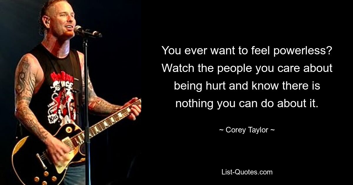 You ever want to feel powerless? Watch the people you care about being hurt and know there is nothing you can do about it. — © Corey Taylor