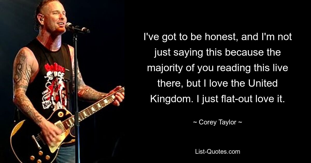 I've got to be honest, and I'm not just saying this because the majority of you reading this live there, but I love the United Kingdom. I just flat-out love it. — © Corey Taylor