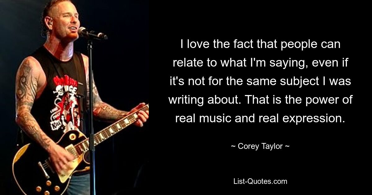 I love the fact that people can relate to what I'm saying, even if it's not for the same subject I was writing about. That is the power of real music and real expression. — © Corey Taylor