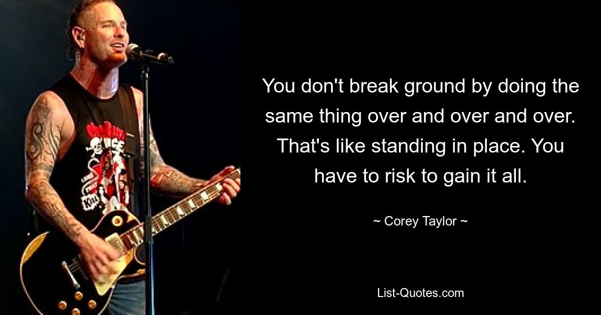 You don't break ground by doing the same thing over and over and over. That's like standing in place. You have to risk to gain it all. — © Corey Taylor