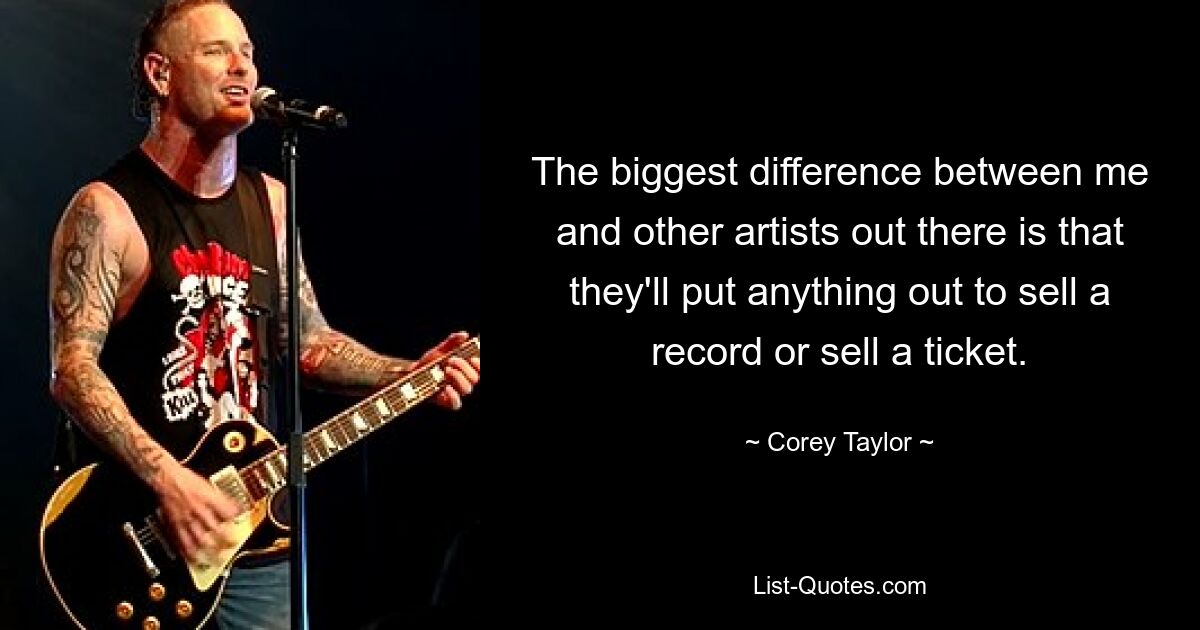 The biggest difference between me and other artists out there is that they'll put anything out to sell a record or sell a ticket. — © Corey Taylor