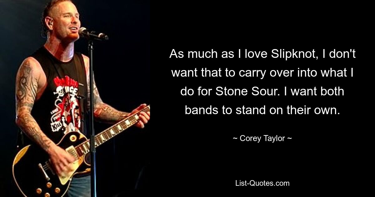 As much as I love Slipknot, I don't want that to carry over into what I do for Stone Sour. I want both bands to stand on their own. — © Corey Taylor