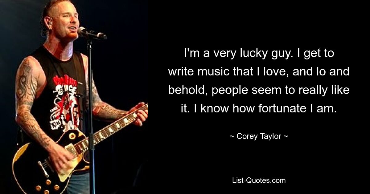 I'm a very lucky guy. I get to write music that I love, and lo and behold, people seem to really like it. I know how fortunate I am. — © Corey Taylor