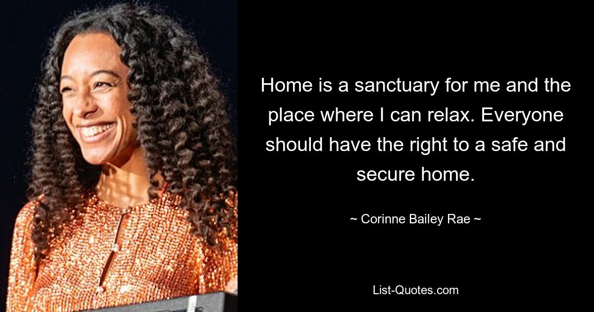 Home is a sanctuary for me and the place where I can relax. Everyone should have the right to a safe and secure home. — © Corinne Bailey Rae