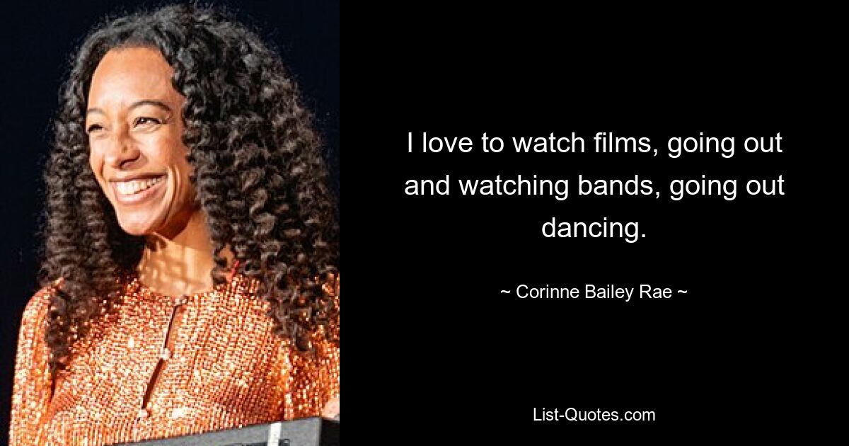 I love to watch films, going out and watching bands, going out dancing. — © Corinne Bailey Rae