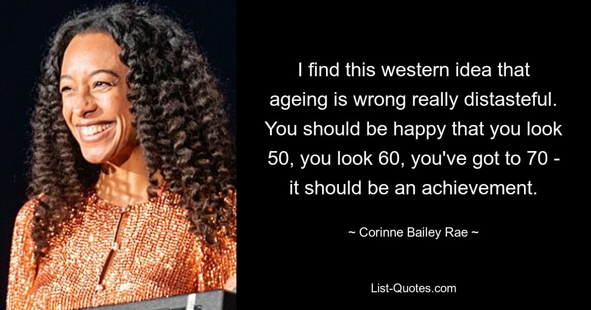 I find this western idea that ageing is wrong really distasteful. You should be happy that you look 50, you look 60, you've got to 70 - it should be an achievement. — © Corinne Bailey Rae