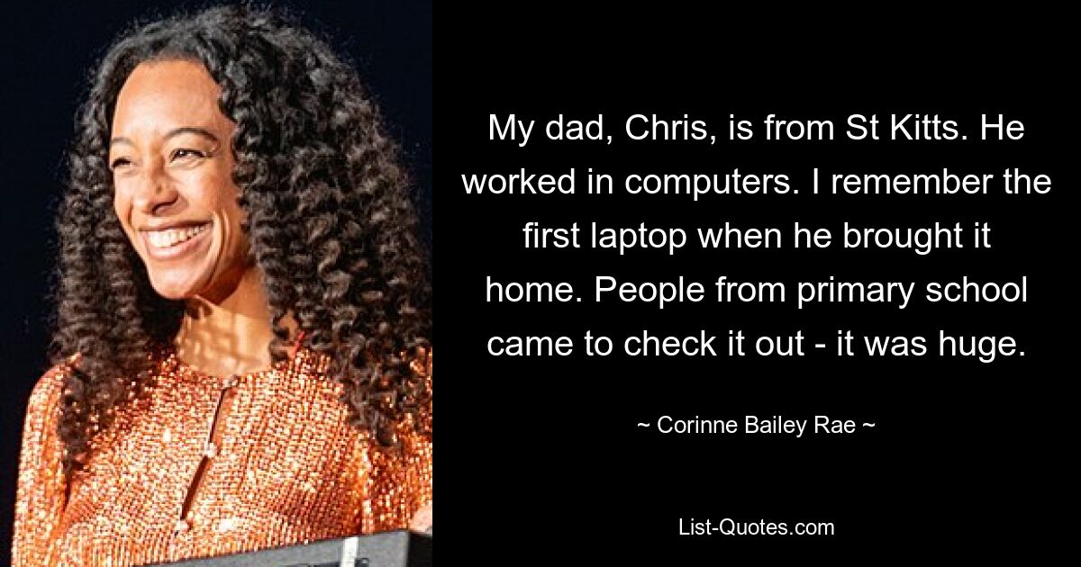 My dad, Chris, is from St Kitts. He worked in computers. I remember the first laptop when he brought it home. People from primary school came to check it out - it was huge. — © Corinne Bailey Rae