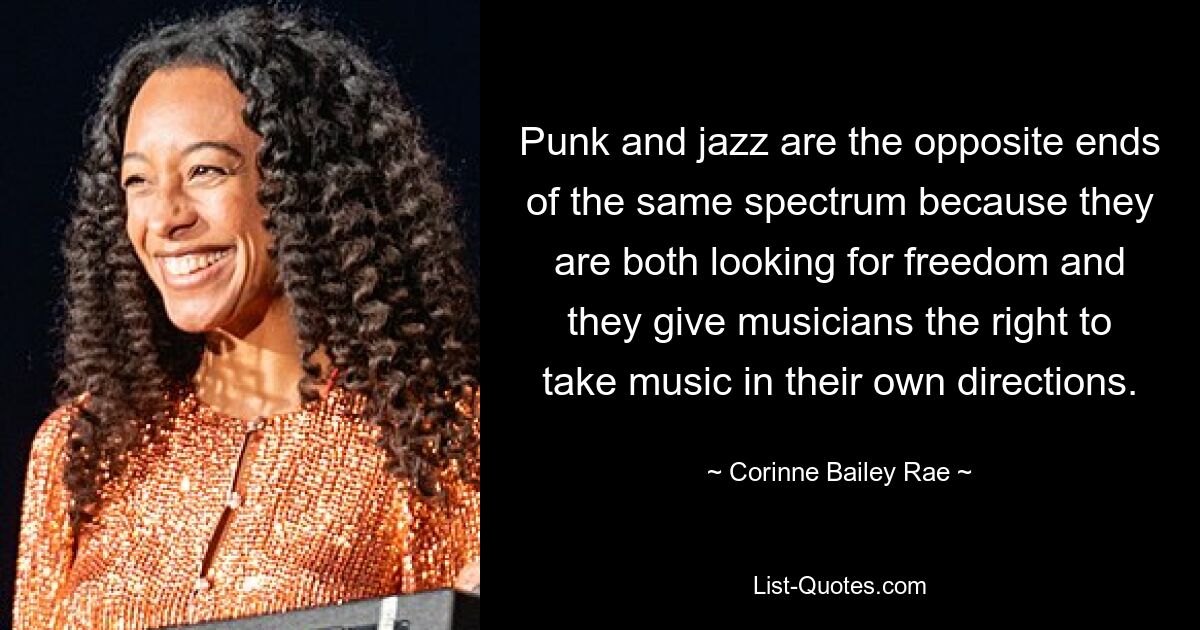 Punk and jazz are the opposite ends of the same spectrum because they are both looking for freedom and they give musicians the right to take music in their own directions. — © Corinne Bailey Rae