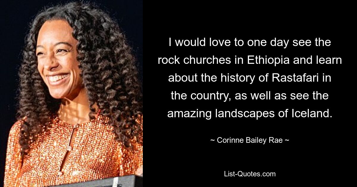 I would love to one day see the rock churches in Ethiopia and learn about the history of Rastafari in the country, as well as see the amazing landscapes of Iceland. — © Corinne Bailey Rae