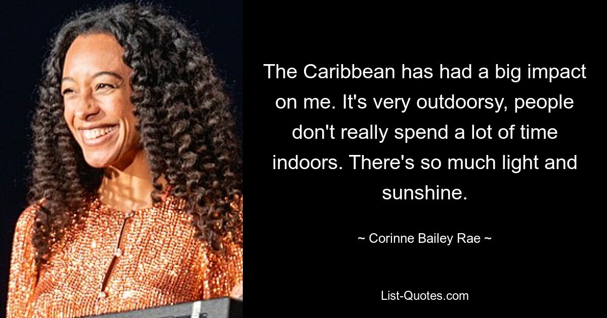 The Caribbean has had a big impact on me. It's very outdoorsy, people don't really spend a lot of time indoors. There's so much light and sunshine. — © Corinne Bailey Rae