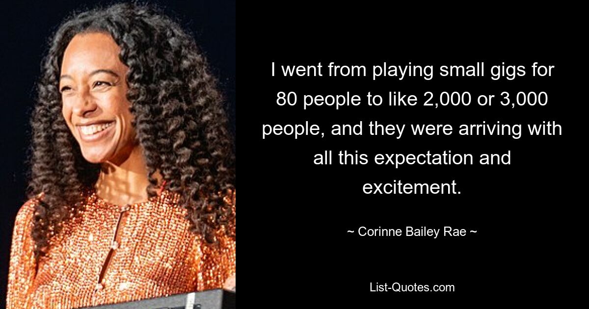 I went from playing small gigs for 80 people to like 2,000 or 3,000 people, and they were arriving with all this expectation and excitement. — © Corinne Bailey Rae