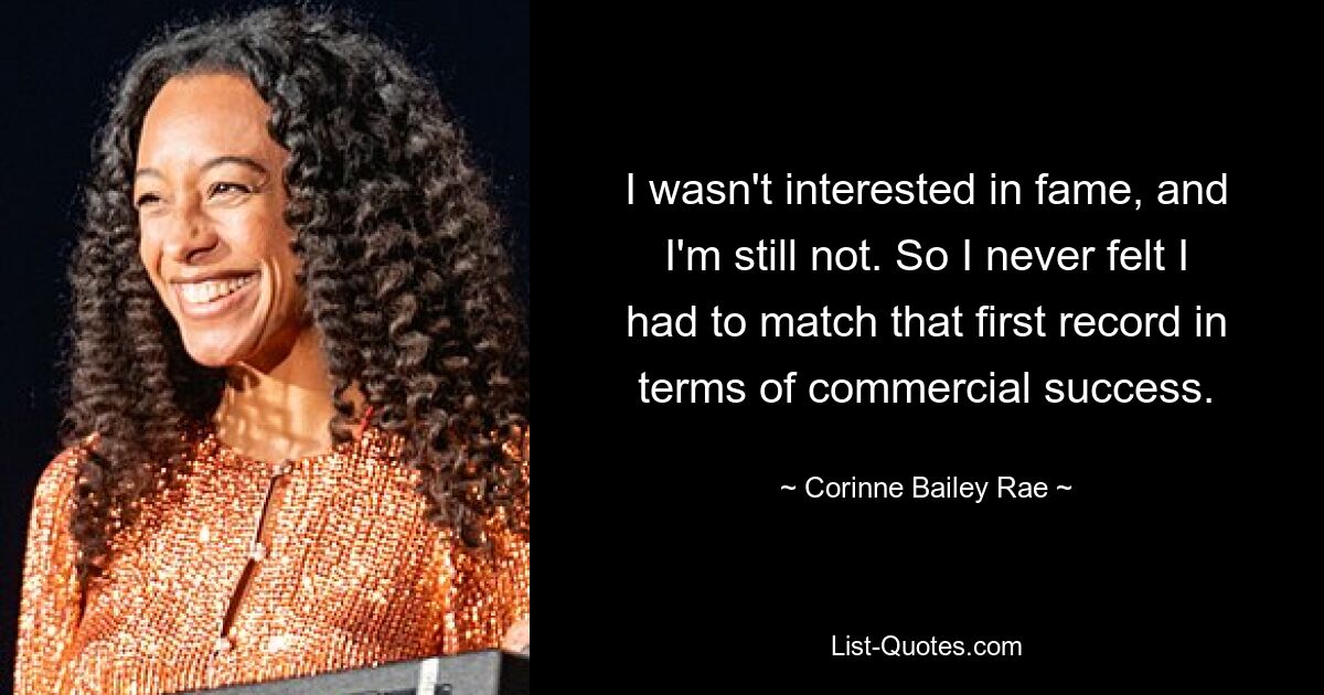 I wasn't interested in fame, and I'm still not. So I never felt I had to match that first record in terms of commercial success. — © Corinne Bailey Rae