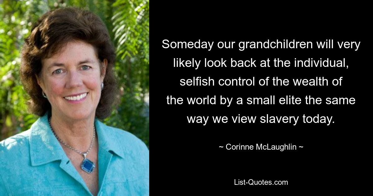 Someday our grandchildren will very likely look back at the individual, selfish control of the wealth of the world by a small elite the same way we view slavery today. — © Corinne McLaughlin