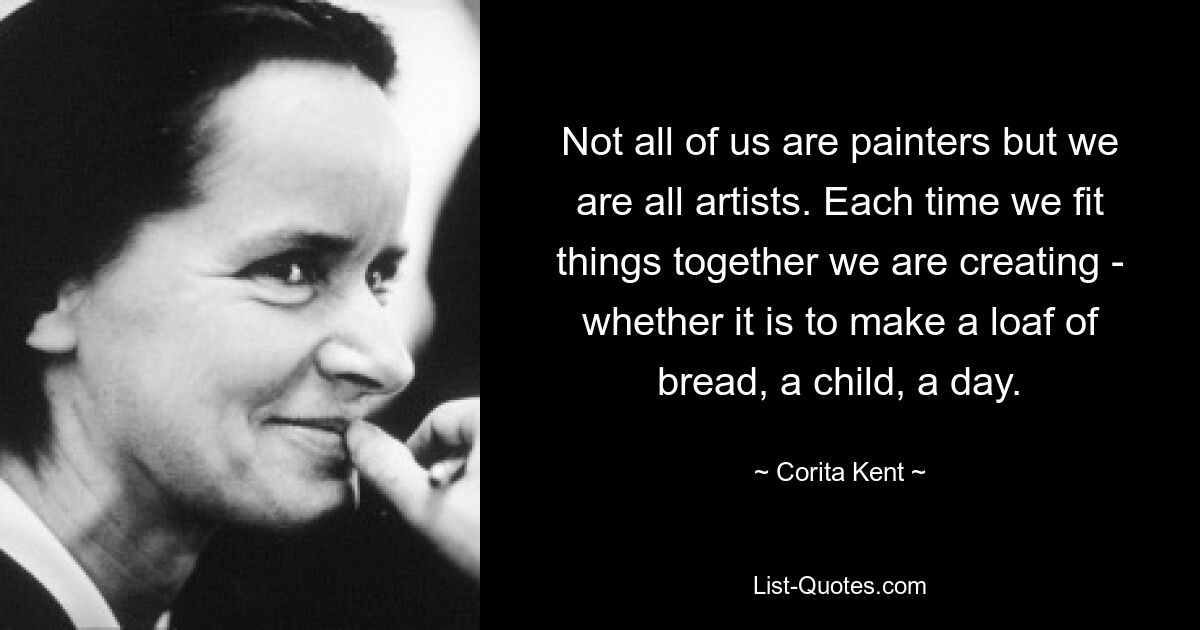 Not all of us are painters but we are all artists. Each time we fit things together we are creating - whether it is to make a loaf of bread, a child, a day. — © Corita Kent