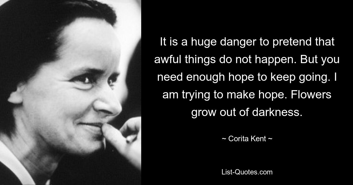 It is a huge danger to pretend that awful things do not happen. But you need enough hope to keep going. I am trying to make hope. Flowers grow out of darkness. — © Corita Kent