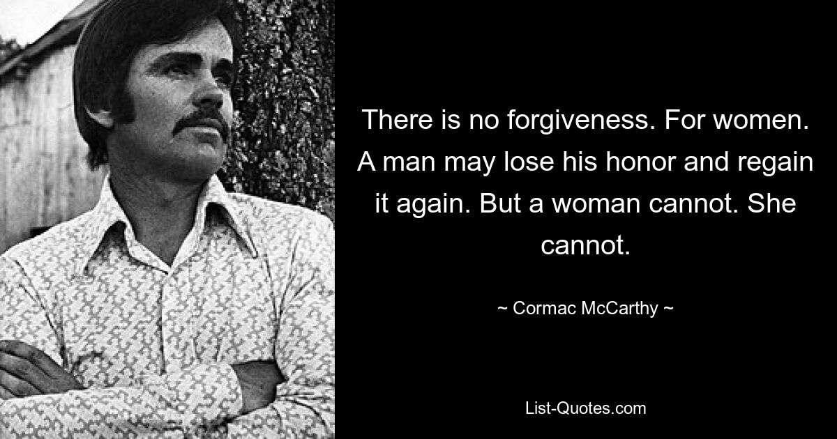 There is no forgiveness. For women. A man may lose his honor and regain it again. But a woman cannot. She cannot. — © Cormac McCarthy