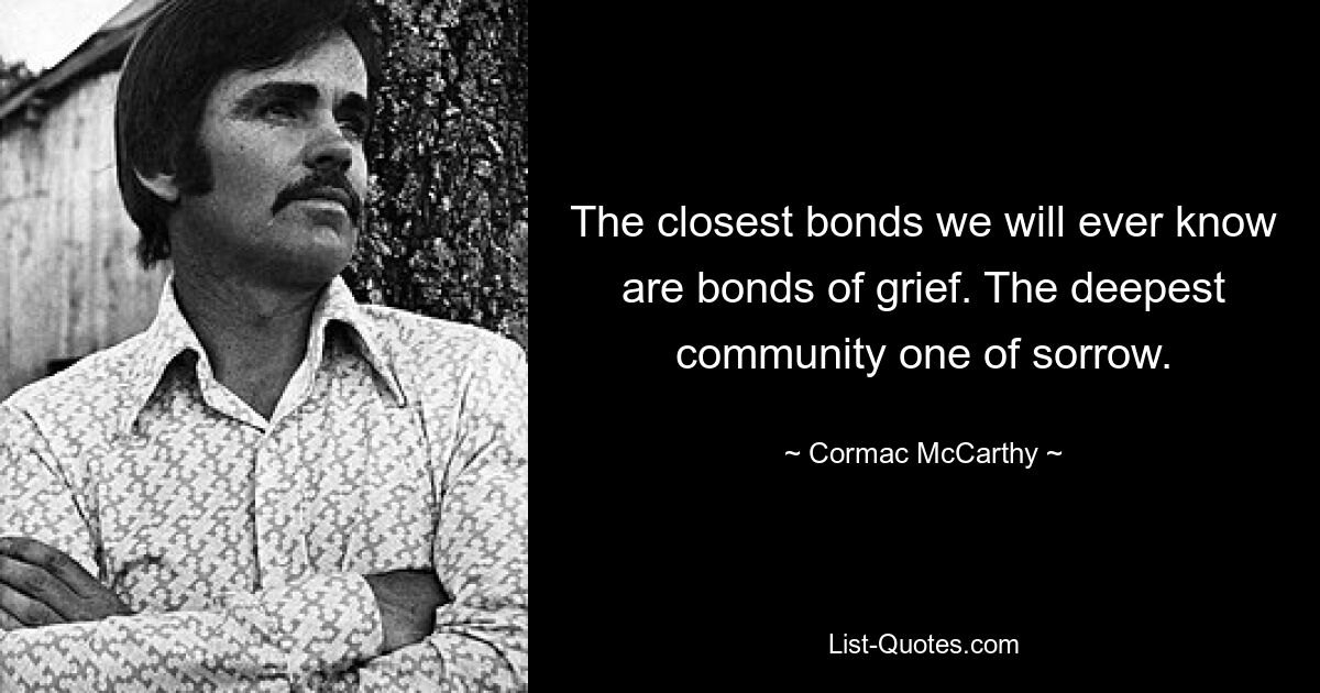 The closest bonds we will ever know are bonds of grief. The deepest community one of sorrow. — © Cormac McCarthy