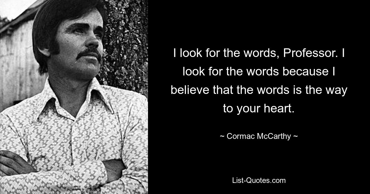 I look for the words, Professor. I look for the words because I believe that the words is the way to your heart. — © Cormac McCarthy