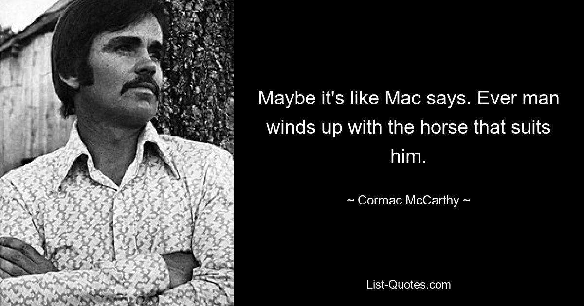 Maybe it's like Mac says. Ever man winds up with the horse that suits him. — © Cormac McCarthy