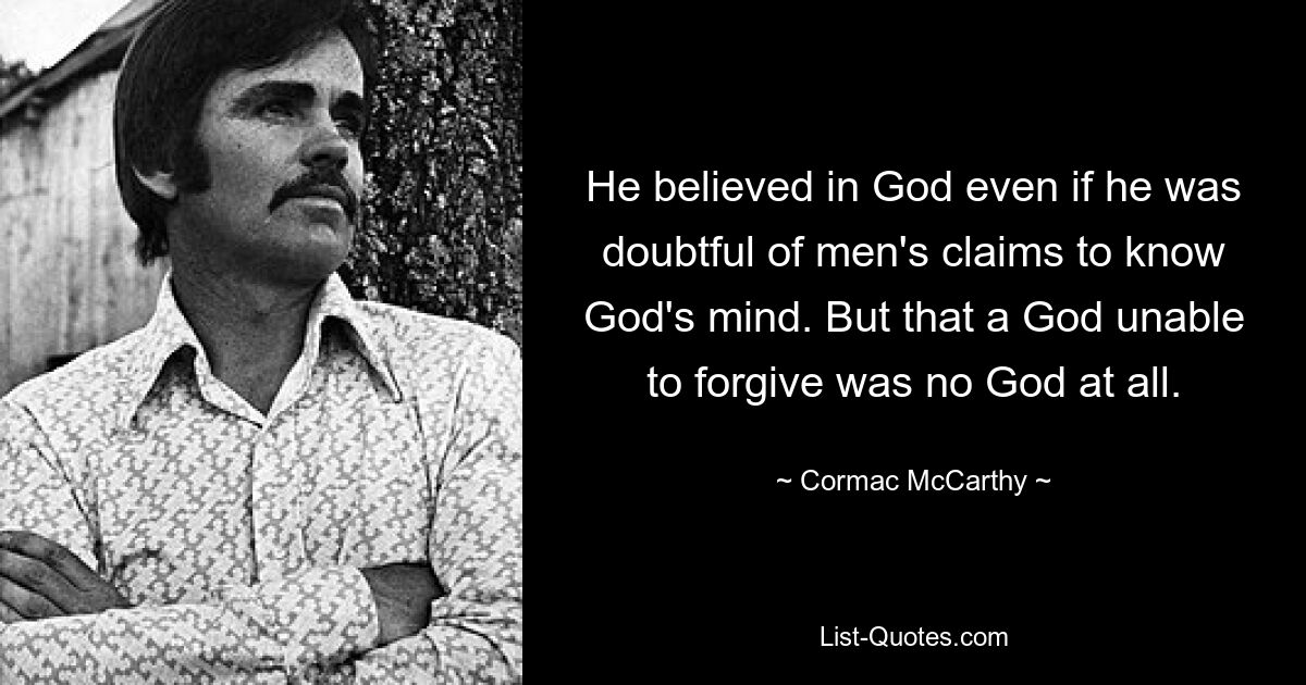 He believed in God even if he was doubtful of men's claims to know God's mind. But that a God unable to forgive was no God at all. — © Cormac McCarthy