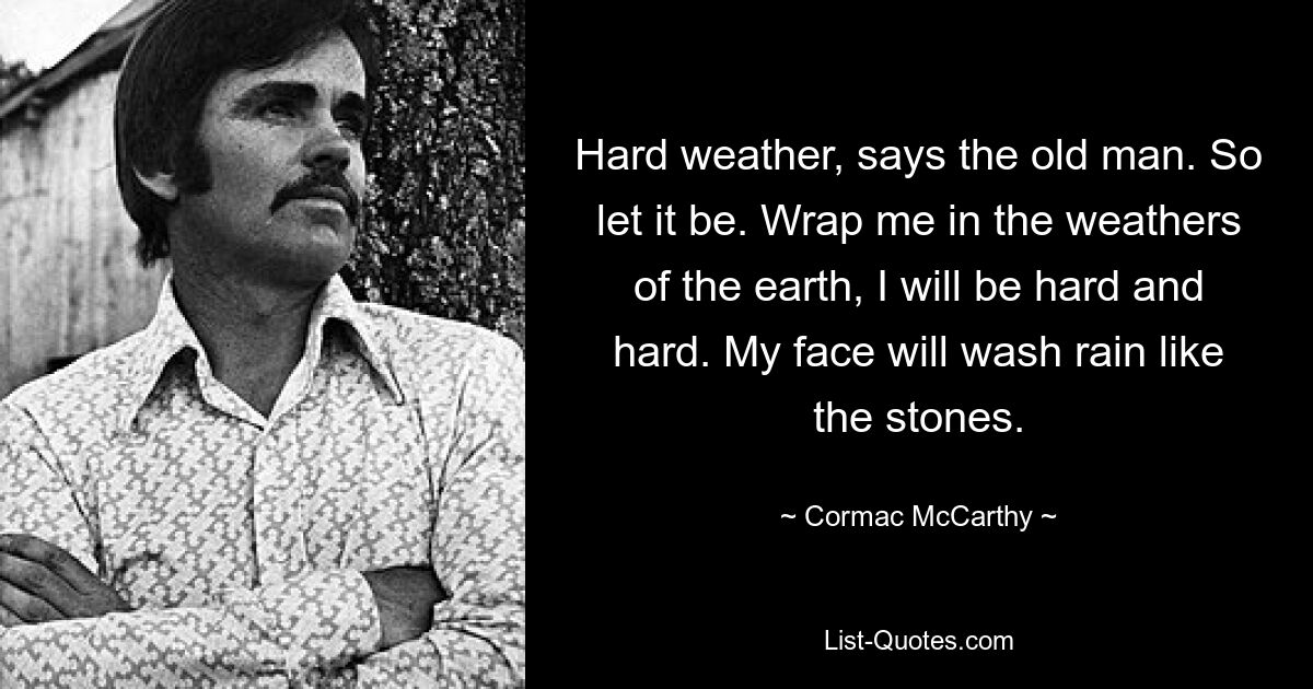 Hard weather, says the old man. So let it be. Wrap me in the weathers of the earth, I will be hard and hard. My face will wash rain like the stones. — © Cormac McCarthy