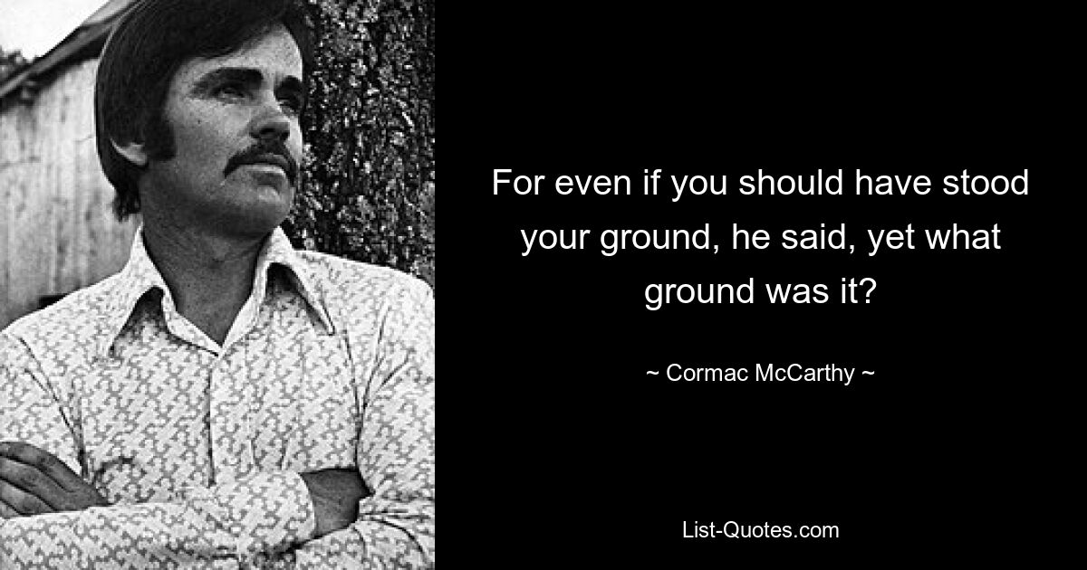 For even if you should have stood your ground, he said, yet what ground was it? — © Cormac McCarthy