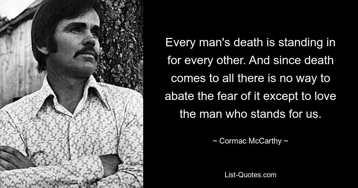 Every man's death is standing in for every other. And since death comes to all there is no way to abate the fear of it except to love the man who stands for us. — © Cormac McCarthy