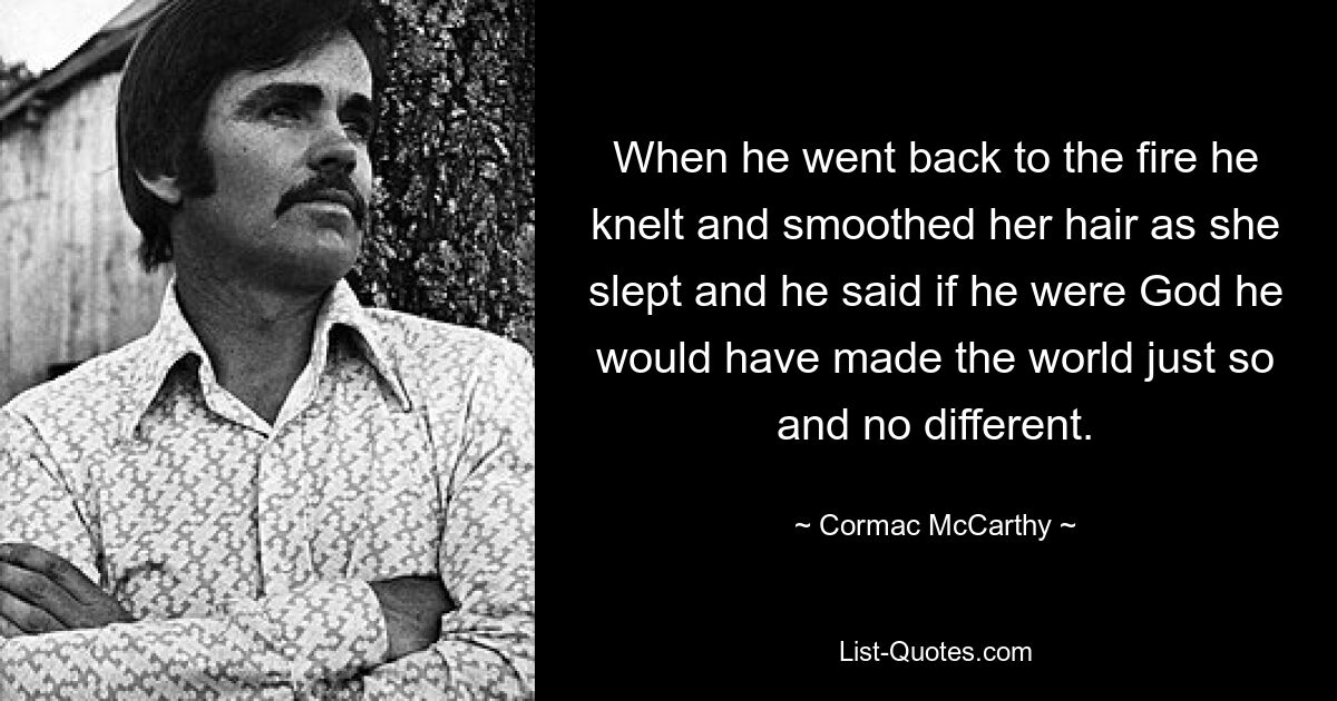 When he went back to the fire he knelt and smoothed her hair as she slept and he said if he were God he would have made the world just so and no different. — © Cormac McCarthy