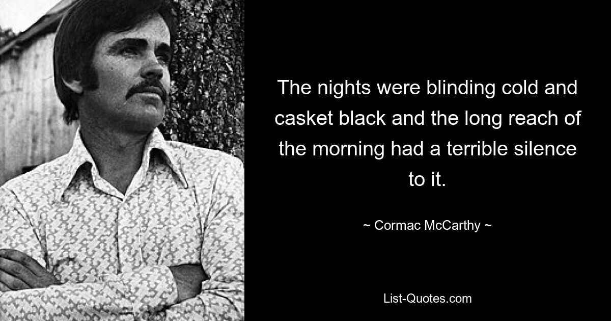 The nights were blinding cold and casket black and the long reach of the morning had a terrible silence to it. — © Cormac McCarthy