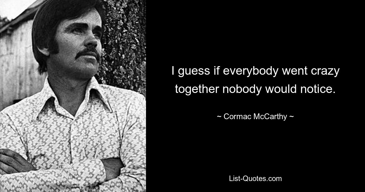 I guess if everybody went crazy together nobody would notice. — © Cormac McCarthy