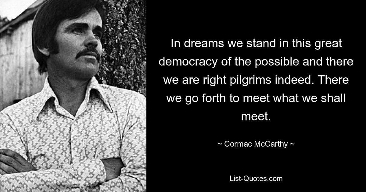 In dreams we stand in this great democracy of the possible and there we are right pilgrims indeed. There we go forth to meet what we shall meet. — © Cormac McCarthy