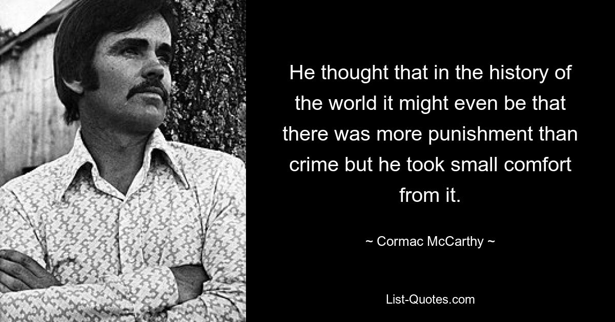 He thought that in the history of the world it might even be that there was more punishment than crime but he took small comfort from it. — © Cormac McCarthy