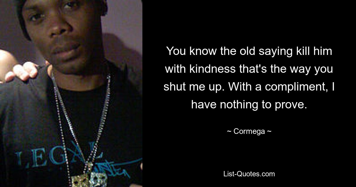 You know the old saying kill him with kindness that's the way you shut me up. With a compliment, I have nothing to prove. — © Cormega