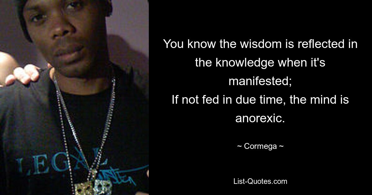 You know the wisdom is reflected in the knowledge when it's manifested;
If not fed in due time, the mind is anorexic. — © Cormega