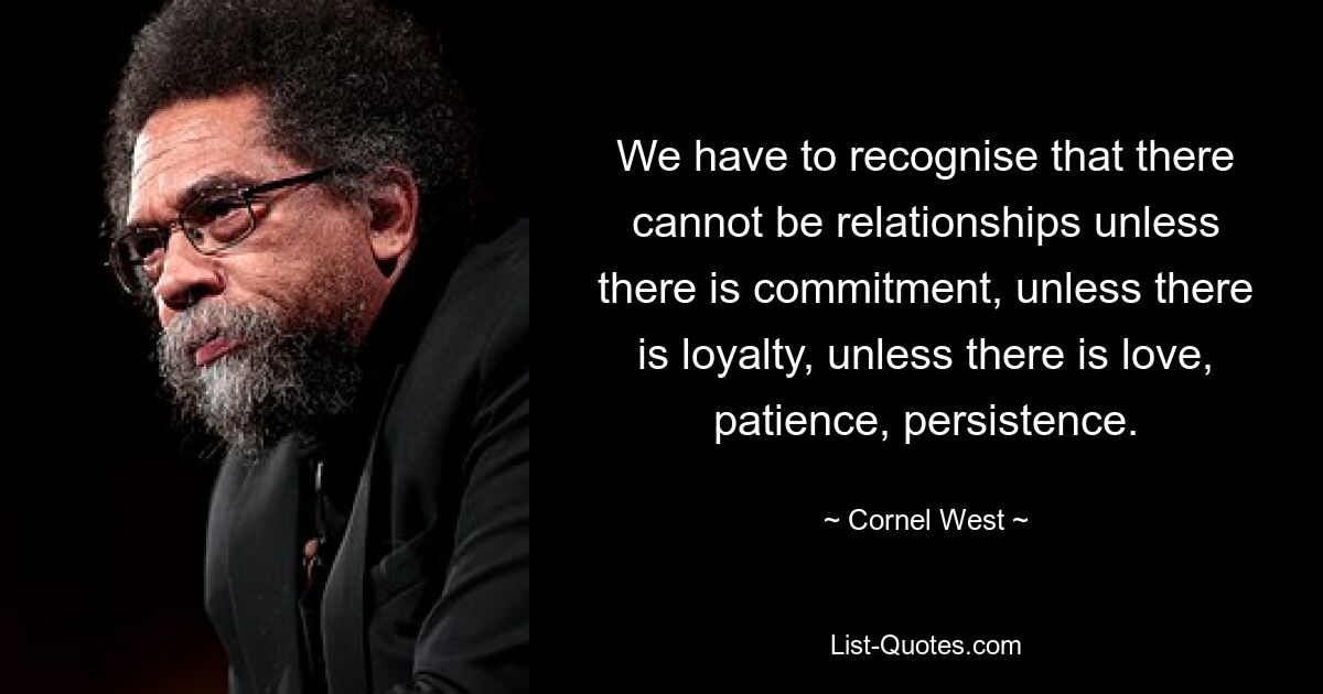 We have to recognise that there cannot be relationships unless there is commitment, unless there is loyalty, unless there is love, patience, persistence. — © Cornel West