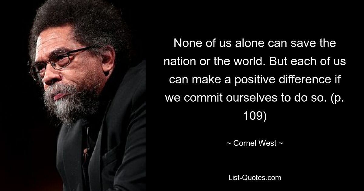 None of us alone can save the nation or the world. But each of us can make a positive difference if we commit ourselves to do so. (p. 109) — © Cornel West