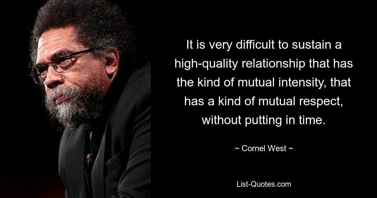 It is very difficult to sustain a high-quality relationship that has the kind of mutual intensity, that has a kind of mutual respect, without putting in time. — © Cornel West