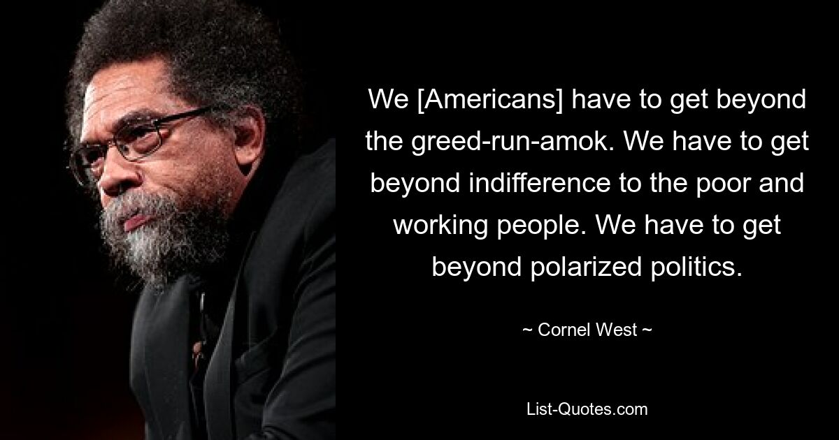 We [Americans] have to get beyond the greed-run-amok. We have to get beyond indifference to the poor and working people. We have to get beyond polarized politics. — © Cornel West