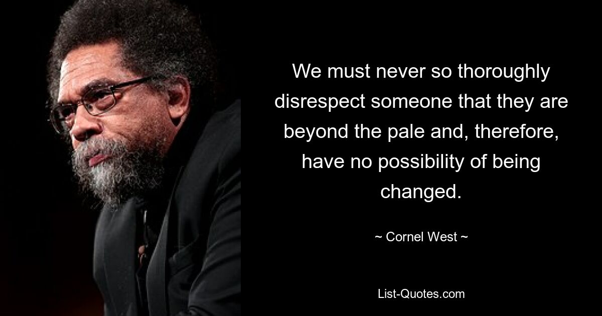 We must never so thoroughly disrespect someone that they are beyond the pale and, therefore, have no possibility of being changed. — © Cornel West