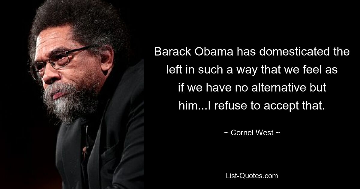 Barack Obama has domesticated the left in such a way that we feel as if we have no alternative but him...I refuse to accept that. — © Cornel West