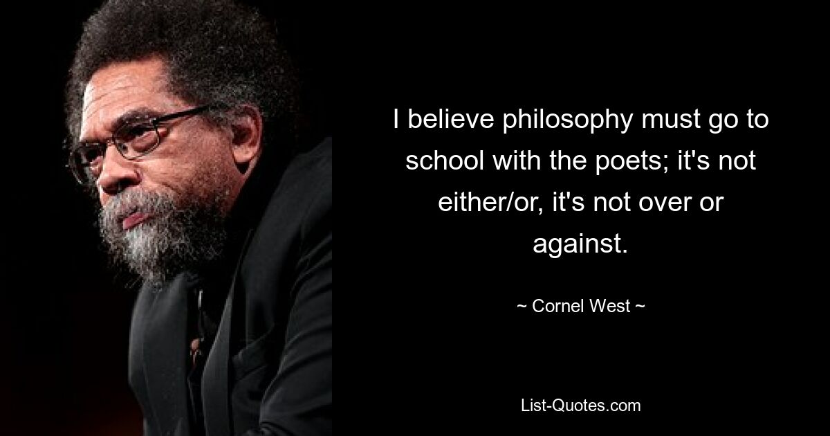 I believe philosophy must go to school with the poets; it's not either/or, it's not over or against. — © Cornel West