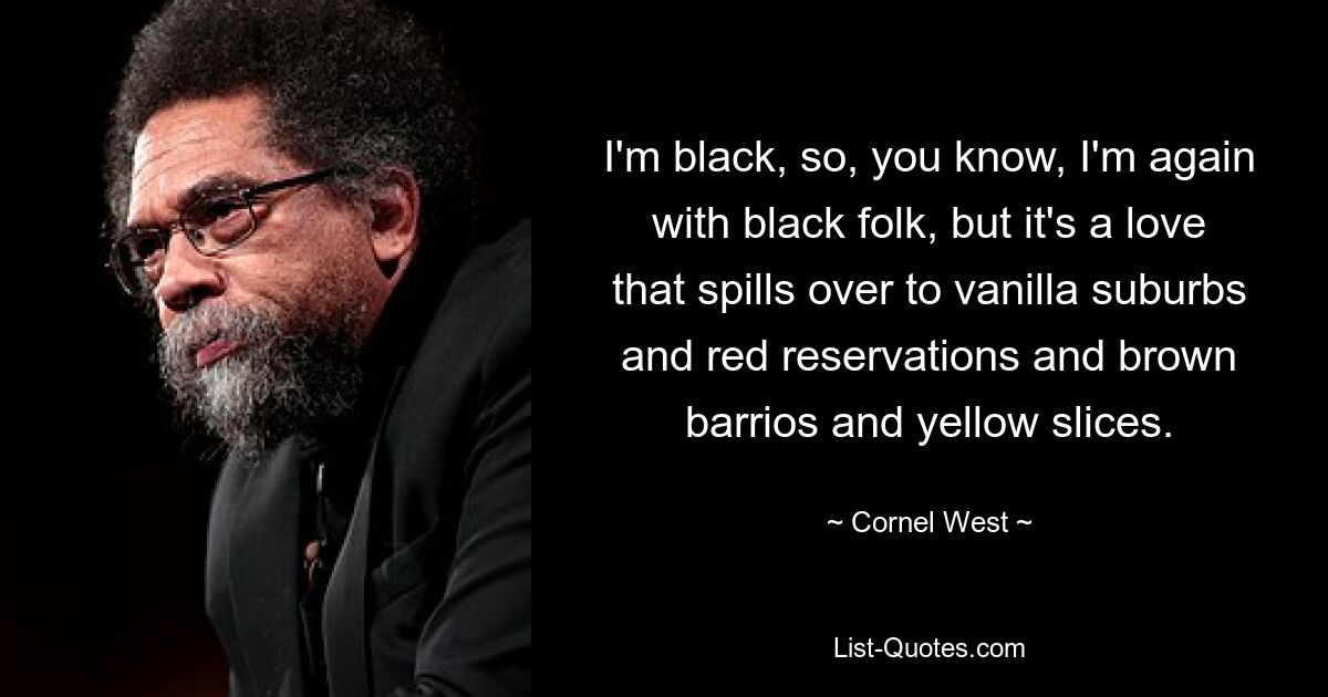 I'm black, so, you know, I'm again with black folk, but it's a love that spills over to vanilla suburbs and red reservations and brown barrios and yellow slices. — © Cornel West