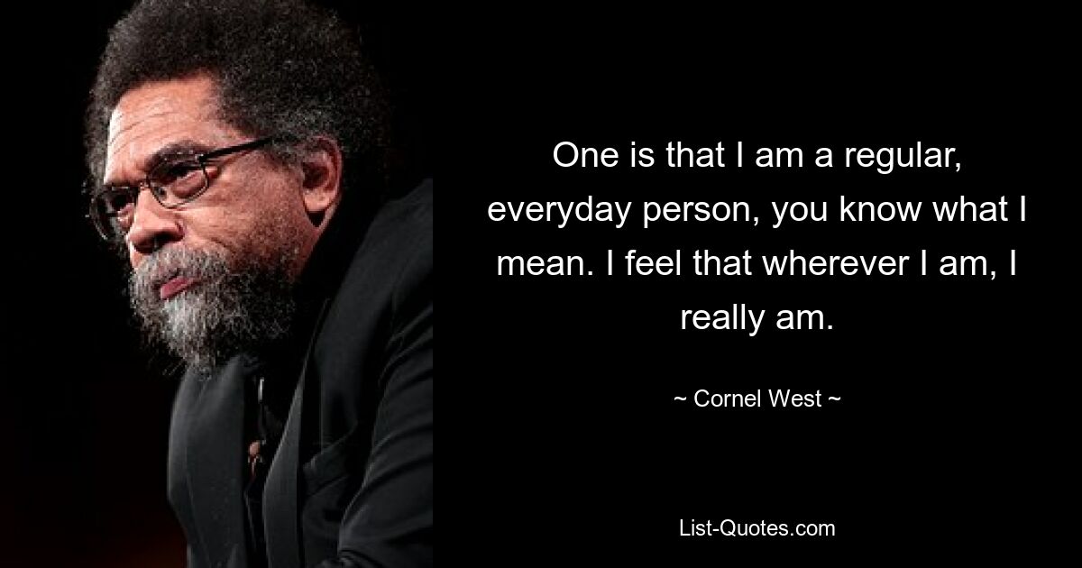 One is that I am a regular, everyday person, you know what I mean. I feel that wherever I am, I really am. — © Cornel West