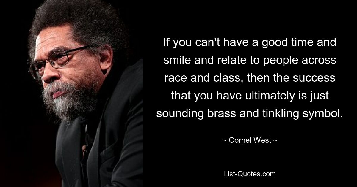 If you can't have a good time and smile and relate to people across race and class, then the success that you have ultimately is just sounding brass and tinkling symbol. — © Cornel West