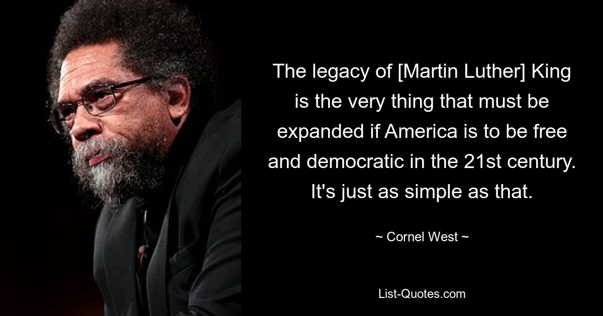 The legacy of [Martin Luther] King is the very thing that must be expanded if America is to be free and democratic in the 21st century. It's just as simple as that. — © Cornel West