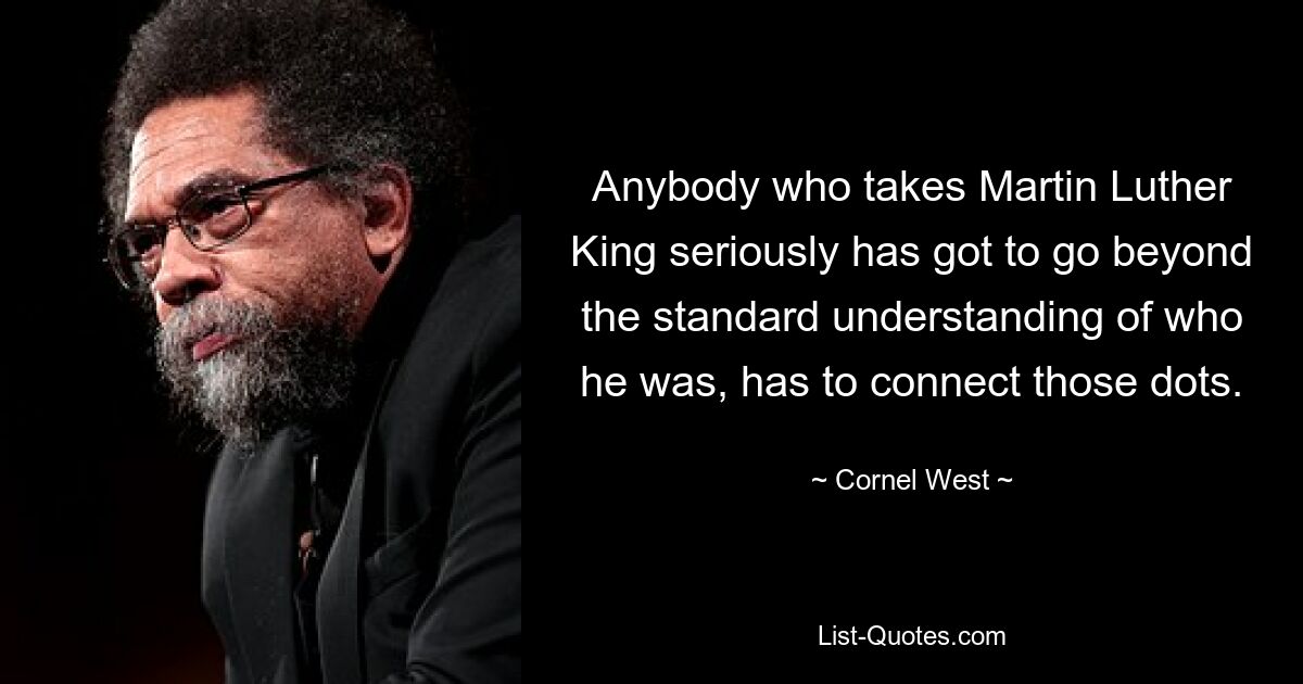 Anybody who takes Martin Luther King seriously has got to go beyond the standard understanding of who he was, has to connect those dots. — © Cornel West