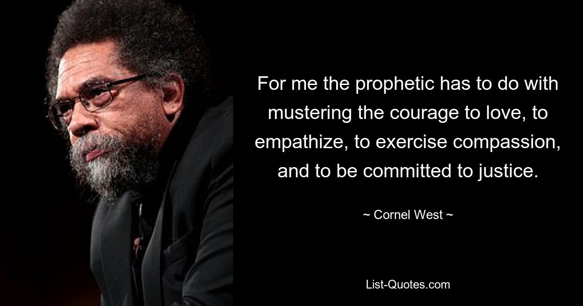 For me the prophetic has to do with mustering the courage to love, to empathize, to exercise compassion, and to be committed to justice. — © Cornel West