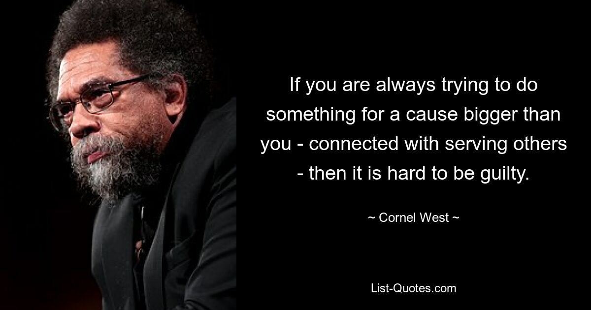 If you are always trying to do something for a cause bigger than you - connected with serving others - then it is hard to be guilty. — © Cornel West