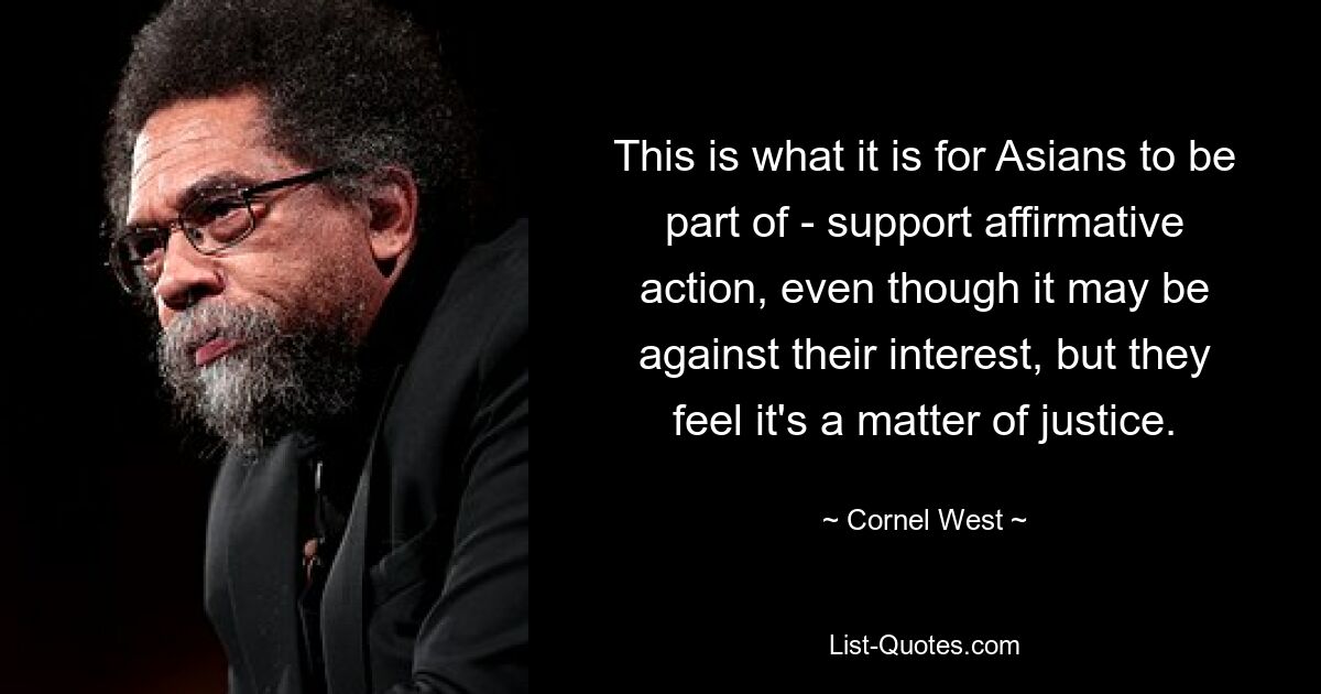 This is what it is for Asians to be part of - support affirmative action, even though it may be against their interest, but they feel it's a matter of justice. — © Cornel West